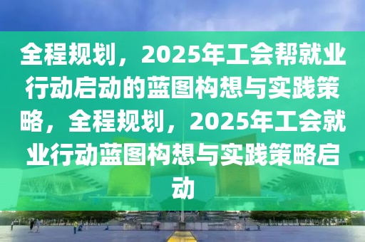 全程规划，2025年工会帮就业行动启动的蓝图构想与实践策略，全程规划，2025年工会就业行动蓝图构想与实践策略启动