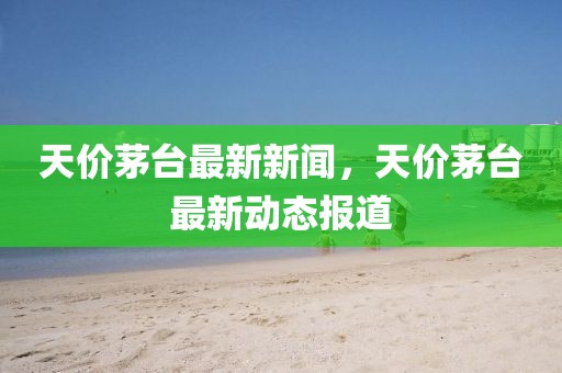 天价茅台最新新闻，天价茅台最新动态报道