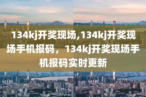 134kj开奖现场,134kj开奖现场手机报码，134kj开奖现场手机报码实时更新