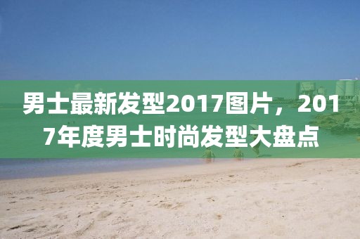 男士最新发型2017图片，2017年度男士时尚发型大盘点