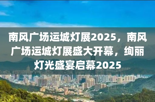 南风广场运城灯展2025，南风广场运城灯展盛大开幕，绚丽灯光盛宴启幕2025