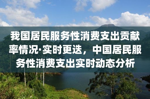 我国居民服务性消费支出贡献率情况·实时更迭，中国居民服务性消费支出实时动态分析