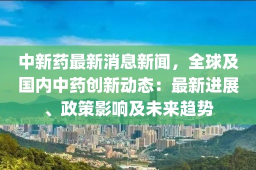 中新药最新消息新闻，全球及国内中药创新动态：最新进展、政策影响及未来趋势