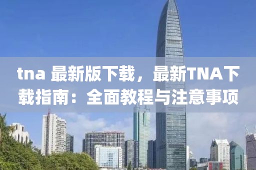 tna 最新版下载，最新TNA下载指南：全面教程与注意事项