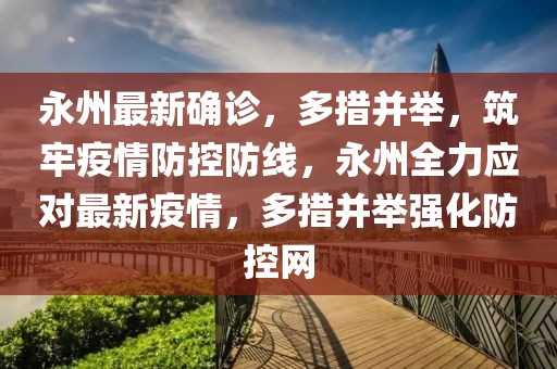 永州最新确诊，多措并举，筑牢疫情防控防线，永州全力应对最新疫情，多措并举强化防控网