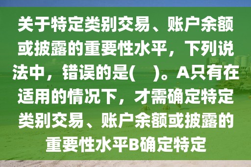 关于特定类别交易、账户余额或披露的重要性水平，下列说法中，错误的是(    )。A只有在适用的情况下，才需确定特定类别交易、账户余额或披露的重要性水平B确定特定