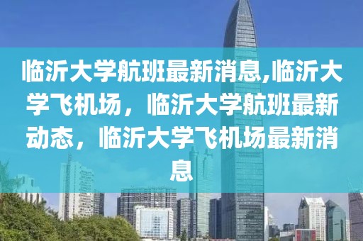 临沂大学航班最新消息,临沂大学飞机场，临沂大学航班最新动态，临沂大学飞机场最新消息