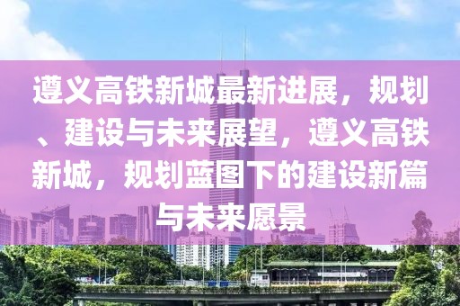 遵义高铁新城最新进展，规划、建设与未来展望，遵义高铁新城，规划蓝图下的建设新篇与未来愿景