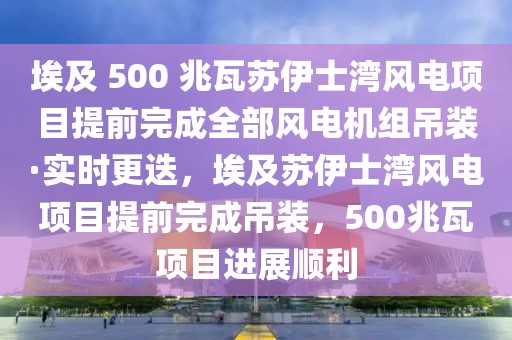 埃及 500 兆瓦苏伊士湾风电项目提前完成全部风电机组吊装·实时更迭，埃及苏伊士湾风电项目提前完成吊装，500兆瓦项目进展顺利