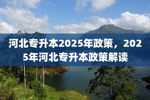 河北专升本2025年政策，2025年河北专升本政策解读