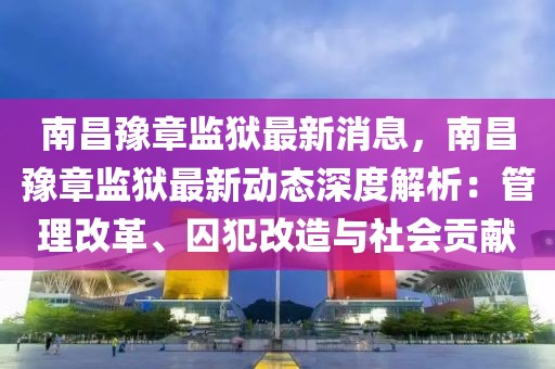 南昌豫章监狱最新消息，南昌豫章监狱最新动态深度解析：管理改革、囚犯改造与社会贡献