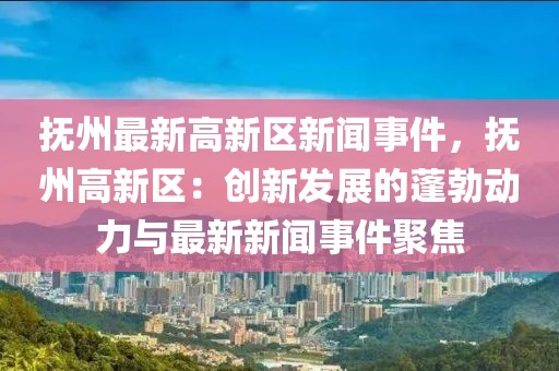 抚州最新高新区新闻事件，抚州高新区：创新发展的蓬勃动力与最新新闻事件聚焦