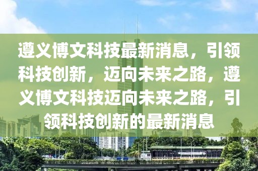 遵义博文科技最新消息，引领科技创新，迈向未来之路，遵义博文科技迈向未来之路，引领科技创新的最新消息