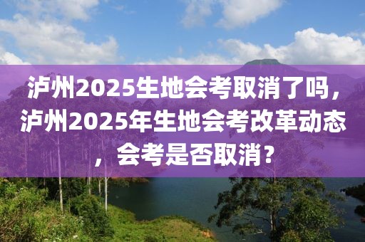 泸州2025生地会考取消了吗，泸州2025年生地会考改革动态，会考是否取消？