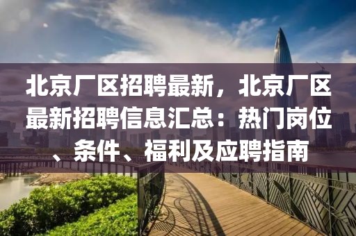 北京厂区招聘最新，北京厂区最新招聘信息汇总：热门岗位、条件、福利及应聘指南