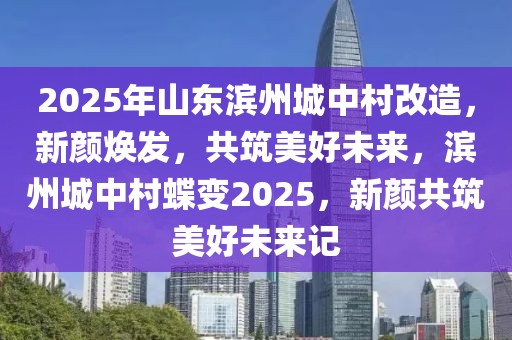 2025年山东滨州城中村改造，新颜焕发，共筑美好未来，滨州城中村蝶变2025，新颜共筑美好未来记