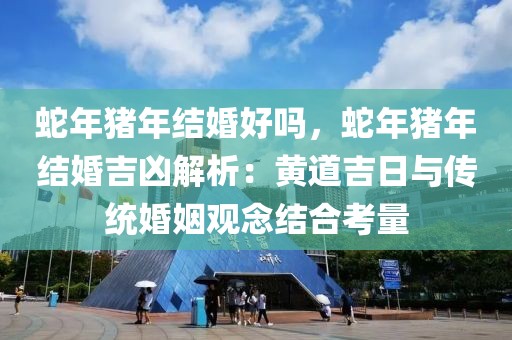 蛇年猪年结婚好吗，蛇年猪年结婚吉凶解析：黄道吉日与传统婚姻观念结合考量