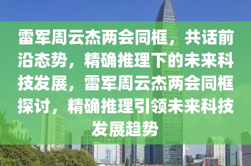 雷军周云杰两会同框，共话前沿态势，精确推理下的未来科技发展，雷军周云杰两会同框探讨，精确推理引领未来科技发展趋势