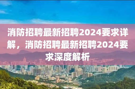 消防招聘最新招聘2024要求详解，消防招聘最新招聘2024要求深度解析