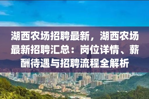 湖西农场招聘最新，湖西农场最新招聘汇总：岗位详情、薪酬待遇与招聘流程全解析