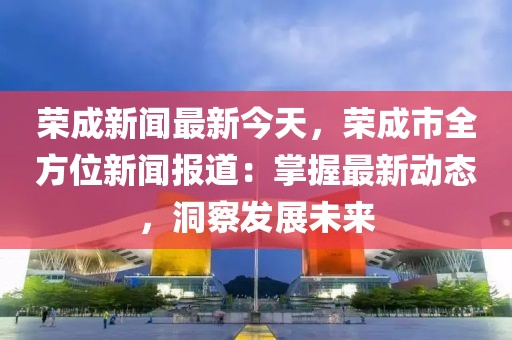 荣成新闻最新今天，荣成市全方位新闻报道：掌握最新动态，洞察发展未来