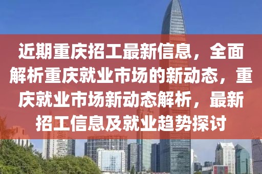 近期重庆招工最新信息，全面解析重庆就业市场的新动态，重庆就业市场新动态解析，最新招工信息及就业趋势探讨