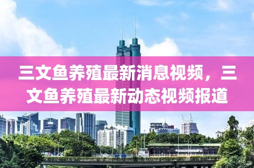 三文鱼养殖最新消息视频，三文鱼养殖最新动态视频报道