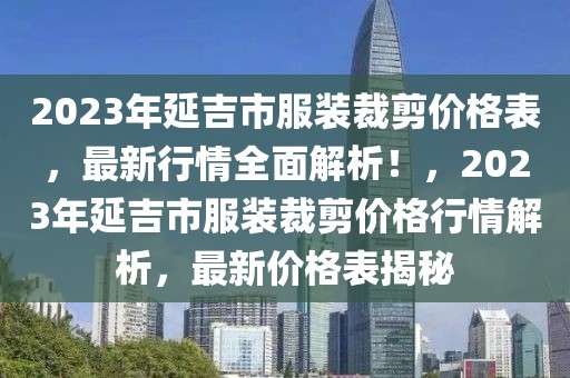 2023年延吉市服装裁剪价格表，最新行情全面解析！，2023年延吉市服装裁剪价格行情解析，最新价格表揭秘