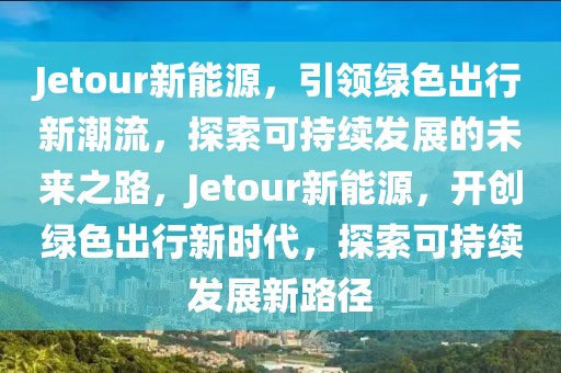 Jetour新能源，引领绿色出行新潮流，探索可持续发展的未来之路，Jetour新能源，开创绿色出行新时代，探索可持续发展新路径