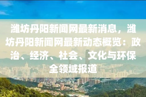 潍坊丹阳新闻网最新消息，潍坊丹阳新闻网最新动态概览：政治、经济、社会、文化与环保全领域报道