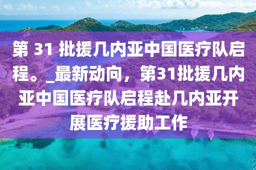 第 31 批援几内亚中国医疗队启程。_最新动向，第31批援几内亚中国医疗队启程赴几内亚开展医疗援助工作