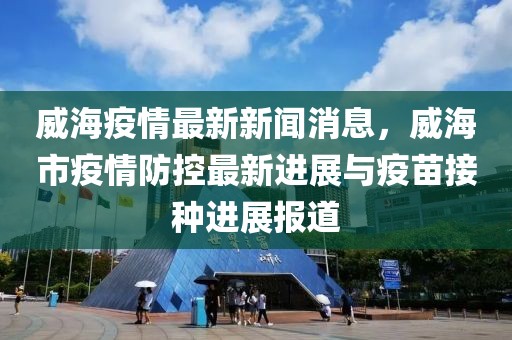 威海疫情最新新闻消息，威海市疫情防控最新进展与疫苗接种进展报道