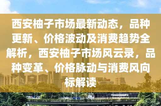 西安柚子市场最新动态，品种更新、价格波动及消费趋势全解析，西安柚子市场风云录，品种变革、价格脉动与消费风向标解读