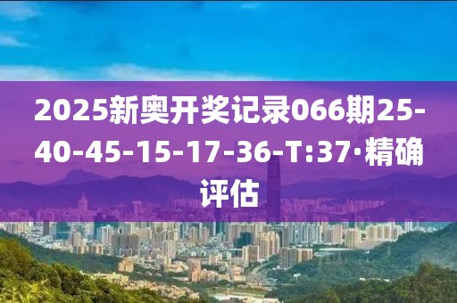 2025新奥开奖记录066期25-40-45-15-17-36-T:37·精确评估