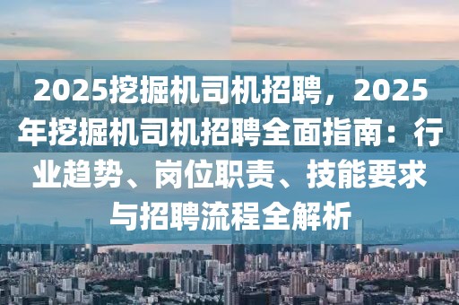 2025挖掘机司机招聘，2025年挖掘机司机招聘全面指南：行业趋势、岗位职责、技能要求与招聘流程全解析