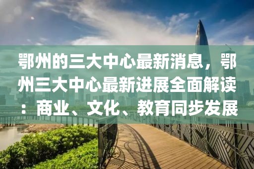 鄂州的三大中心最新消息，鄂州三大中心最新进展全面解读：商业、文化、教育同步发展