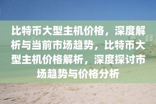 比特币大型主机价格，深度解析与当前市场趋势，比特币大型主机价格解析，深度探讨市场趋势与价格分析