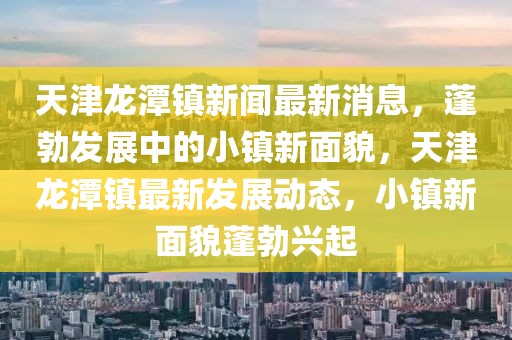 天津龙潭镇新闻最新消息，蓬勃发展中的小镇新面貌，天津龙潭镇最新发展动态，小镇新面貌蓬勃兴起