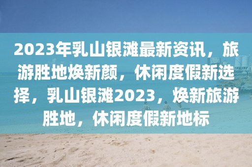 2023年乳山银滩最新资讯，旅游胜地焕新颜，休闲度假新选择，乳山银滩2023，焕新旅游胜地，休闲度假新地标