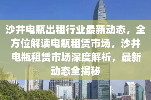 沙井电瓶出租行业最新动态，全方位解读电瓶租赁市场，沙井电瓶租赁市场深度解析，最新动态全揭秘