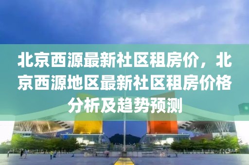 北京西源最新社区租房价，北京西源地区最新社区租房价格分析及趋势预测