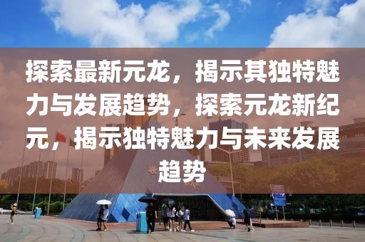 探索最新元龙，揭示其独特魅力与发展趋势，探索元龙新纪元，揭示独特魅力与未来发展趋势