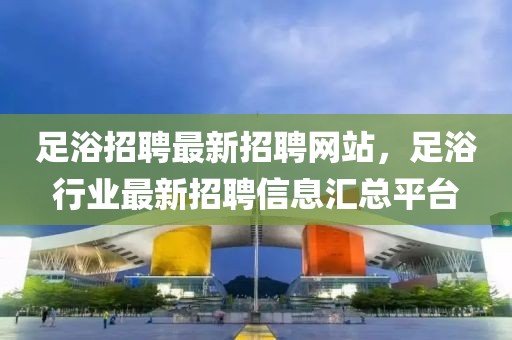 足浴招聘最新招聘网站，足浴行业最新招聘信息汇总平台