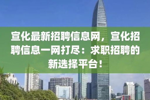 宣化最新招聘信息网，宣化招聘信息一网打尽：求职招聘的新选择平台！