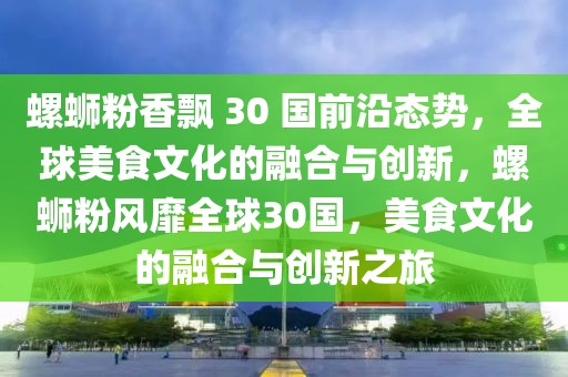 螺蛳粉香飘 30 国前沿态势，全球美食文化的融合与创新，螺蛳粉风靡全球30国，美食文化的融合与创新之旅