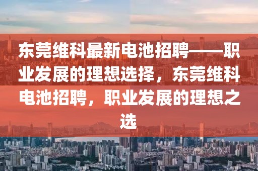 东莞维科最新电池招聘——职业发展的理想选择，东莞维科电池招聘，职业发展的理想之选