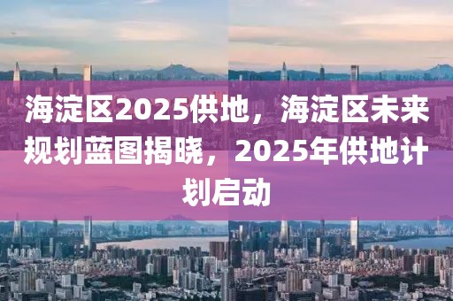 海淀区2025供地，海淀区未来规划蓝图揭晓，2025年供地计划启动