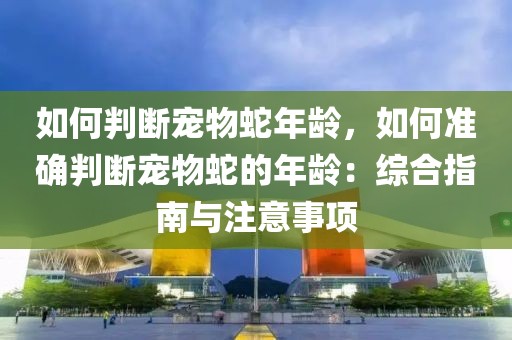 如何判断宠物蛇年龄，如何准确判断宠物蛇的年龄：综合指南与注意事项