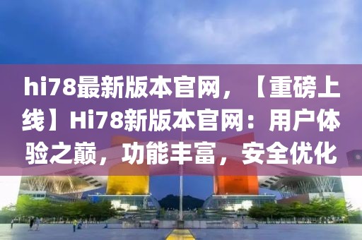 hi78最新版本官网，【重磅上线】Hi78新版本官网：用户体验之巅，功能丰富，安全优化