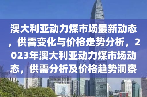 澳大利亚动力煤市场最新动态，供需变化与价格走势分析，2023年澳大利亚动力煤市场动态，供需分析及价格趋势洞察